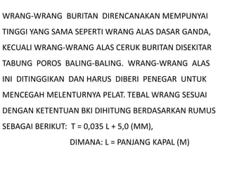 WRANG-WRANG BURITAN DIRENCANAKAN MEMPUNYAI
TINGGI YANG SAMA SEPERTI WRANG ALAS DASAR GANDA,
KECUALI WRANG-WRANG ALAS CERUK BURITAN DISEKITAR
TABUNG POROS BALING-BALING. WRANG-WRANG ALAS
INI DITINGGIKAN DAN HARUS DIBERI PENEGAR UNTUK
MENCEGAH MELENTURNYA PELAT. TEBAL WRANG SESUAI
DENGAN KETENTUAN BKI DIHITUNG BERDASARKAN RUMUS
SEBAGAI BERIKUT: T = 0,035 L + 5,0 (MM),
DIMANA: L = PANJANG KAPAL (M)
 