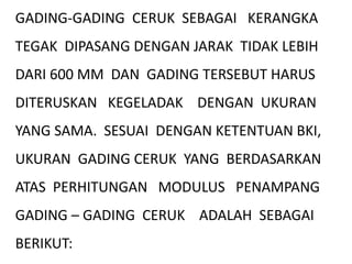 GADING-GADING CERUK SEBAGAI KERANGKA
TEGAK DIPASANG DENGAN JARAK TIDAK LEBIH
DARI 600 MM DAN GADING TERSEBUT HARUS
DITERUSKAN KEGELADAK DENGAN UKURAN
YANG SAMA. SESUAI DENGAN KETENTUAN BKI,
UKURAN GADING CERUK YANG BERDASARKAN
ATAS PERHITUNGAN MODULUS PENAMPANG
GADING – GADING CERUK ADALAH SEBAGAI
BERIKUT:
 