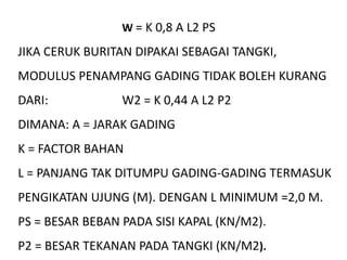 W = K 0,8 A L2 PS
JIKA CERUK BURITAN DIPAKAI SEBAGAI TANGKI,
MODULUS PENAMPANG GADING TIDAK BOLEH KURANG
DARI: W2 = K 0,44 A L2 P2
DIMANA: A = JARAK GADING
K = FACTOR BAHAN
L = PANJANG TAK DITUMPU GADING-GADING TERMASUK
PENGIKATAN UJUNG (M). DENGAN L MINIMUM =2,0 M.
PS = BESAR BEBAN PADA SISI KAPAL (KN/M2).
P2 = BESAR TEKANAN PADA TANGKI (KN/M2).
 