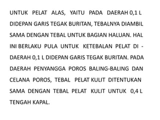 UNTUK PELAT ALAS, YAITU PADA DAERAH 0,1 L
DIDEPAN GARIS TEGAK BURITAN, TEBALNYA DIAMBIL
SAMA DENGAN TEBAL UNTUK BAGIAN HALUAN. HAL
INI BERLAKU PULA UNTUK KETEBALAN PELAT DI -
DAERAH 0,1 L DIDEPAN GARIS TEGAK BURITAN. PADA
DAERAH PENYANGGA POROS BALING-BALING DAN
CELANA POROS, TEBAL PELAT KULIT DITENTUKAN
SAMA DENGAN TEBAL PELAT KULIT UNTUK 0,4 L
TENGAH KAPAL.
 