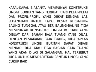 KAPAL-KAPAL BIASANYA MEMPUNYAI KONSTRUKSI
LINGGI BURITAN YANG TERBUAT DARI PELAT-PELAT
DAN PROFIL-PROFIL YANG DIIKAT DENGAN LAS,
SEDANGKAN UNTUK KAPAL BESAR BERBALING-
BALING TUNGGAL ATAU BER BALING-BALING TIGA
MEMPUNYAI KONSTRUKSI LINGGI BURITAN YANG
DIBUAT DARI BAHAN BAJA TUANG YANG DILAS.
DENGAN PEMAKAIAN BAJA TUANG, DIHARAPKAN
KONSTRUKSI LINGGI BURITAN DAPAT DIBAGI
MENJADI DUA ATAU TIGA BAGIAN BAJA TUANG
YANG AKAN DILAS DI GALANGAN. HAL TERSEBUT
JUGA UNTUK MENDAPATKAN BENTUK LINGGI YANG
CUKUP BAIK
 