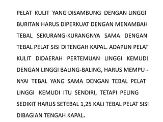 PELAT KULIT YANG DISAMBUNG DENGAN LINGGI
BURITAN HARUS DIPERKUAT DENGAN MENAMBAH
TEBAL SEKURANG-KURANGNYA SAMA DENGAN
TEBAL PELAT SISI DITENGAH KAPAL. ADAPUN PELAT
KULIT DIDAERAH PERTEMUAN LINGGI KEMUDI
DENGAN LINGGI BALING-BALING, HARUS MEMPU -
NYAI TEBAL YANG SAMA DENGAN TEBAL PELAT
LINGGI KEMUDI ITU SENDIRI, TETAPI PELING
SEDIKIT HARUS SETEBAL 1,25 KALI TEBAL PELAT SISI
DIBAGIAN TENGAH KAPAL.
 
