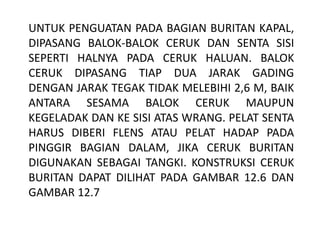 UNTUK PENGUATAN PADA BAGIAN BURITAN KAPAL,
DIPASANG BALOK-BALOK CERUK DAN SENTA SISI
SEPERTI HALNYA PADA CERUK HALUAN. BALOK
CERUK DIPASANG TIAP DUA JARAK GADING
DENGAN JARAK TEGAK TIDAK MELEBIHI 2,6 M, BAIK
ANTARA SESAMA BALOK CERUK MAUPUN
KEGELADAK DAN KE SISI ATAS WRANG. PELAT SENTA
HARUS DIBERI FLENS ATAU PELAT HADAP PADA
PINGGIR BAGIAN DALAM, JIKA CERUK BURITAN
DIGUNAKAN SEBAGAI TANGKI. KONSTRUKSI CERUK
BURITAN DAPAT DILIHAT PADA GAMBAR 12.6 DAN
GAMBAR 12.7
 