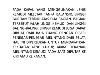 PADA KAPAL YANG MENGGUNAKAN JENIS
KEMUDI MELETAK TANPA BALANSIR, LINGGI
BURITAN TERDIRI ATAS DUA BAGIAN. BAGIAN
TERSEBUT IALAH LINGGI KEMUDI DAN LINGGI
BALING-BALING. LINGGI KEMUDI JUGA DAPAT
DIBUAT DARI BAJA TUANG DENGAN DIBERI
PENEGAR-PENEGAR MELINTANG DARI PELAT.
HAL INI DIPERLUKAN UNTUK MENDAPATKAN
KEKUATAN YANG CUKUP, AKIBAT TEKANAN
MELINTANG KEMUDI PADA SAAT DIPUTAR KE
KIRI ATAU KE KANAN.
 