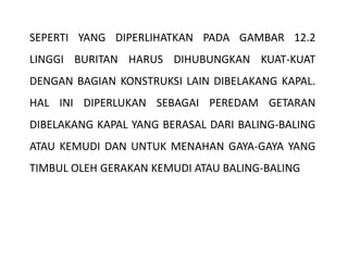 SEPERTI YANG DIPERLIHATKAN PADA GAMBAR 12.2
LINGGI BURITAN HARUS DIHUBUNGKAN KUAT-KUAT
DENGAN BAGIAN KONSTRUKSI LAIN DIBELAKANG KAPAL.
HAL INI DIPERLUKAN SEBAGAI PEREDAM GETARAN
DIBELAKANG KAPAL YANG BERASAL DARI BALING-BALING
ATAU KEMUDI DAN UNTUK MENAHAN GAYA-GAYA YANG
TIMBUL OLEH GERAKAN KEMUDI ATAU BALING-BALING
 