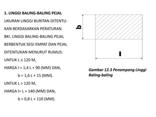 1. LINGGI BALING-BALING PEJAL
UKURAN LINGGI BURITAN DITENTU-
KAN BERDASARKAN PERATURAN
BKI. LINGGI BALING-BALING PEJAL
BERBENTUK SEGI EMPAT DAN PEJAL
DITENTUKAN MENURUT RUMUS:
UNTUK L ≤ 120 M,
HARGA l = 1,4 L + 90 (MM) DAN,
b = 1,6 L + 15 (MM).
UNTUK L > 120 M,
HARGA l= L + 140 (MM) DAN,
b = 0,8 L + 110 (MM).
Gambar 12.3 Penampang Linggi
Baling-baling
 