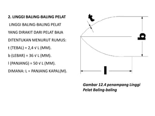 2. LINGGI BALING-BALING PELAT
LINGGI BALING-BALING PELAT
YANG DIRAKIT DARI PELAT BAJA
DITENTUKAN MENURUT RUMUS:
t (TEBAL) = 2,4 √ L (MM).
b (LEBAR) = 36 √ L (MM).
l (PANJANG) = 50 √ L (MM).
DIMANA: L = PANJANG KAPAL(M).
Gambar 12.4 penampang Linggi
Pelat Baling-baling
 