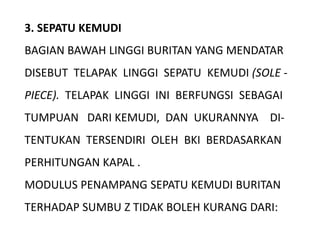 3. SEPATU KEMUDI
BAGIAN BAWAH LINGGI BURITAN YANG MENDATAR
DISEBUT TELAPAK LINGGI SEPATU KEMUDI (SOLE -
PIECE). TELAPAK LINGGI INI BERFUNGSI SEBAGAI
TUMPUAN DARI KEMUDI, DAN UKURANNYA DI-
TENTUKAN TERSENDIRI OLEH BKI BERDASARKAN
PERHITUNGAN KAPAL .
MODULUS PENAMPANG SEPATU KEMUDI BURITAN
TERHADAP SUMBU Z TIDAK BOLEH KURANG DARI:
 