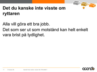 Det du kanske inte visste om
ryttaren

Alla vill göra ett bra jobb.
Det som ser ut som motstånd kan helt enkelt
vara brist på tydlighet.




17   © Acando AB   Styrkraft, Kent Lidbom, Acando AB, 0705-609617
 