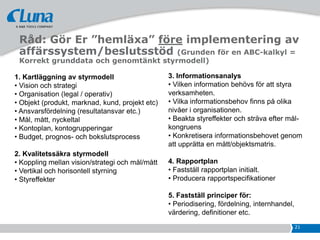 Råd: Gör Er ”hemläxa” före implementering av
 affärssystem/beslutsstöd (Grunden för en ABC-kalkyl =
 Korrekt grunddata och genomtänkt styrmodell)

1. Kartläggning av styrmodell                    3. Informationsanalys
• Vision och strategi                            • Vilken information behövs för att styra
• Organisation (legal / operativ)                verksamheten.
• Objekt (produkt, marknad, kund, projekt etc)   • Vilka informationsbehov finns på olika
• Ansvarsfördelning (resultatansvar etc.)        nivåer i organisationen.
• Mål, mått, nyckeltal                           • Beakta styreffekter och sträva efter mål-
• Kontoplan, kontogrupperingar                   kongruens
• Budget, prognos- och bokslutsprocess           • Konkretisera informationsbehovet genom
                                                 att upprätta en mått/objektsmatris.
2. Kvalitetssäkra styrmodell
• Koppling mellan vision/strategi och mål/mått   4. Rapportplan
• Vertikal och horisontell styrning              • Fastställ rapportplan initialt.
• Styreffekter                                   • Producera rapportspecifikationer

                                                 5. Fastställ principer för:
                                                 • Periodisering, fördelning, internhandel,
                                                 värdering, definitioner etc.
                                                                                              21
 