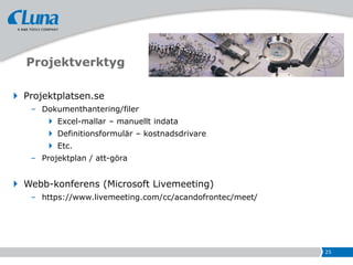 Projektverktyg

 Projektplatsen.se
   – Dokumenthantering/filer
        Excel-mallar – manuellt indata
        Definitionsformulär – kostnadsdrivare
        Etc.
   – Projektplan / att-göra


 Webb-konferens (Microsoft Livemeeting)
   – https://www.livemeeting.com/cc/acandofrontec/meet/




                                                          25
 