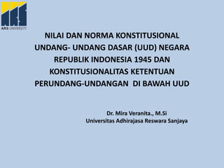 NILAI DAN NORMA KONSTITUSIONAL
UNDANG- UNDANG DASAR (UUD) NEGARA
REPUBLIK INDONESIA 1945 DAN
KONSTITUSIONALITAS KETENTUAN
PERUNDANG-UNDANGAN DI BAWAH UUD
Dr. Mira Veranita., M.Si
Universitas Adhirajasa Reswara Sanjaya
 