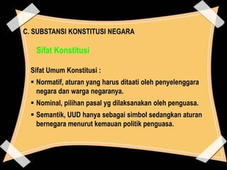 C. SUBSTANSI KONSTITUSI NEGARA

Sifat Konstitusi
Sifat Umum Konstitusi :
 Normatif, aturan yang harus ditaati oleh penyelenggara
negara dan warga negaranya.
 Nominal, pilihan pasal yg dilaksanakan oleh penguasa.
 Semantik, UUD hanya sebagai simbol sedangkan aturan
bernegara menurut kemauan politik penguasa.

 