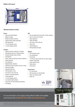 Welfare Unit Layout




Standard features include:


Power                                                               WC
•    High cycle AGM battery                                         •     Re-circulating flush tank toilet 170 litre capacity
•    Battery charger                                                •     Sink to wash up to forearm
•    Battery Condition Monitor                                      •     Soap dispenser
•    Diesel Kubota engine generator                                 •     Toilet roll holder
•    48ltr diesel tank                                              •     Hot wash to sink 240 volt
•    12 volt hydraulic pump                                         •     Coat hook
•    12 volt charging socket                                        •     Towel dispenser
                                                                    •     PIR activated LED light
Canteen
•    Table and bench seating for 5 people                           Options
•    Eberspacher blown air heating system                           •     Non-hydraulic axles
•    Durable stainless steel worktop                                •     Fire extinguisher
•    LED lighting                                                   •     First aid kit
•    Fresh, waste and drinking water containers                     •     12 Volt hot wash to WC sink no extra charge
•    Soap dispenser                                                 •     Ceramic flush toilet
•    Cup dispenser                                                  •     Cold wash WC sink
•    Digital battery voltmeter                                      •     Solar panels
•    Generator timed controller with hour meter                     •     Lifting eyes
•    Microwave/kettle
•    Stainless steel sink                                           Drying Room
•    PIR activated 12 volt                                          •     6 x coat hooks                                                         Hygienic toilet facilities
•    Hot wash to sink 240 volt                                      •     PIR activated 12 volt LED light
•    Carbon monoxide detector                                       •     Blown air heating outlet
•    Towel dispenser                                                •     Earth rod
•    12 volt charging socket
•    Low battery light indicator
•    Consumer unit with electrical certificate
•    Fuel gauge




                                                                                                                                                 Energy-saving mobile welfare unit



For more information on the range of energy efficient welfare units available
call Konstructa Hire on 0845 201 6778 or visit www.konstructa.co.uk


Konstructa Hire Limited Head Office Blackburn Road Townsend Farm Industrial Estate Houghton Regis Dunstable LU5 5BQ
01582 690510 service@konstructa.co.uk www.konstructa.co.uk Konstructa, Konstructa Hire and Konstructa Energy-Saver are registered trade marks.
© Konstructa Hire Limited 2012. Produced by the Konstructa Marketing Studio. KS8221/12/12.
 