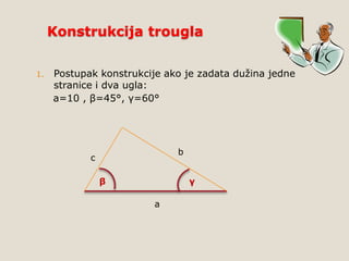 Konstrukcija trougla
1.

Postupak konstrukcije ako je zadata dužina jedne
stranice i dva ugla:
a=10 , β=45°, γ=60°

b

c
β

γ
a

 