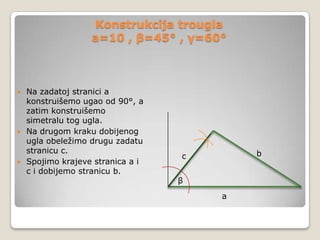 Konstrukcija trougla
a=10 , β=45° , γ=60°

Na zadatoj stranici a
konstruišemo ugao od 90°, a
zatim konstruišemo
simetralu tog ugla.
 Na drugom kraku dobijenog
ugla obeležimo drugu zadatu
stranicu c.
 Spojimo krajeve stranica a i
c i dobijemo stranicu b.


b

c
β
a

 