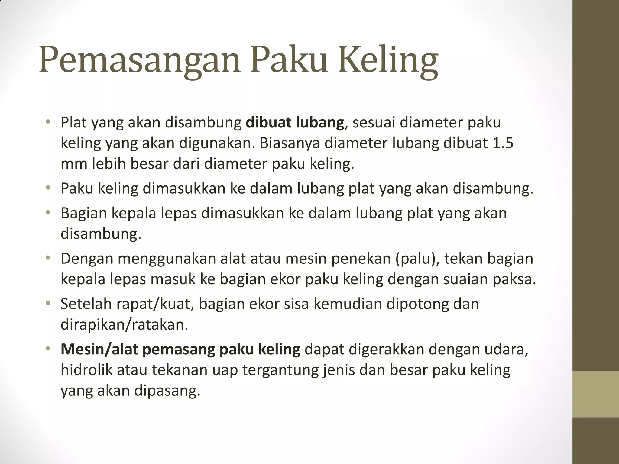 Pemasangan Paku Keling
• Plat yang akan disambung dibuat lubang, sesuai diameter paku
keling yang akan digunakan. Biasanya diameter lubang dibuat 1.5
mm lebih besar dari diameter paku keling.
• Paku keling dimasukkan ke dalam lubang plat yang akan disambung.
• Bagian kepala lepas dimasukkan ke dalam lubang plat yang akan
disambung.
• Dengan menggunakan alat atau mesin penekan (palu), tekan bagian
kepala lepas masuk ke bagian ekor paku keling dengan suaian paksa.
• Setelah rapat/kuat, bagian ekor sisa kemudian dipotong dan
dirapikan/ratakan.
• Mesin/alat pemasang paku keling dapat digerakkan dengan udara,
hidrolik atau tekanan uap tergantung jenis dan besar paku keling
yang akan dipasang.

 