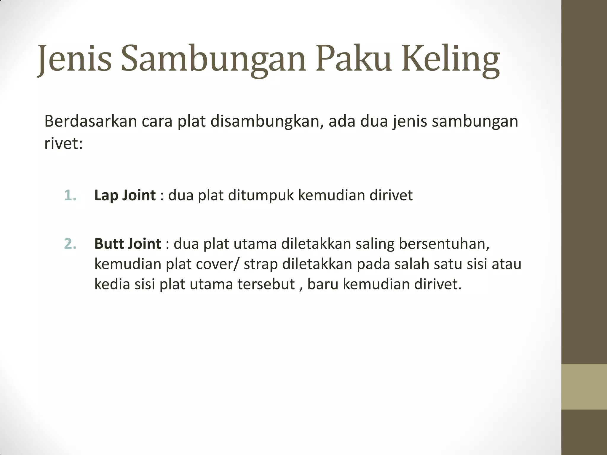 Jenis Sambungan Paku Keling
Berdasarkan cara plat disambungkan, ada dua jenis sambungan
rivet:
1.

Lap Joint : dua plat ditumpuk kemudian dirivet

2.

Butt Joint : dua plat utama diletakkan saling bersentuhan,
kemudian plat cover/ strap diletakkan pada salah satu sisi atau
kedia sisi plat utama tersebut , baru kemudian dirivet.

 