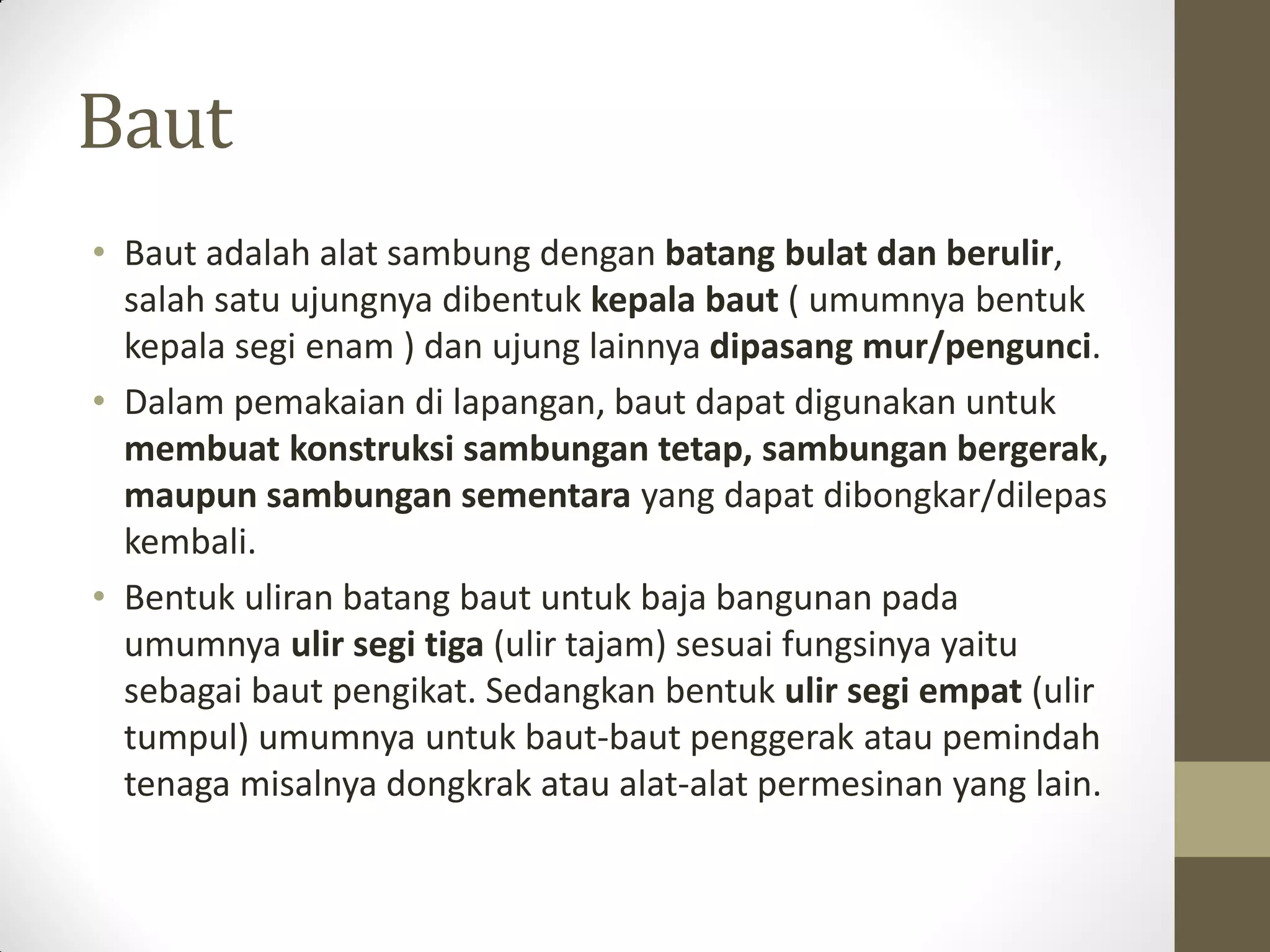 Baut
• Baut adalah alat sambung dengan batang bulat dan berulir,
salah satu ujungnya dibentuk kepala baut ( umumnya bentuk
kepala segi enam ) dan ujung lainnya dipasang mur/pengunci.
• Dalam pemakaian di lapangan, baut dapat digunakan untuk
membuat konstruksi sambungan tetap, sambungan bergerak,
maupun sambungan sementara yang dapat dibongkar/dilepas
kembali.
• Bentuk uliran batang baut untuk baja bangunan pada
umumnya ulir segi tiga (ulir tajam) sesuai fungsinya yaitu
sebagai baut pengikat. Sedangkan bentuk ulir segi empat (ulir
tumpul) umumnya untuk baut-baut penggerak atau pemindah
tenaga misalnya dongkrak atau alat-alat permesinan yang lain.

 