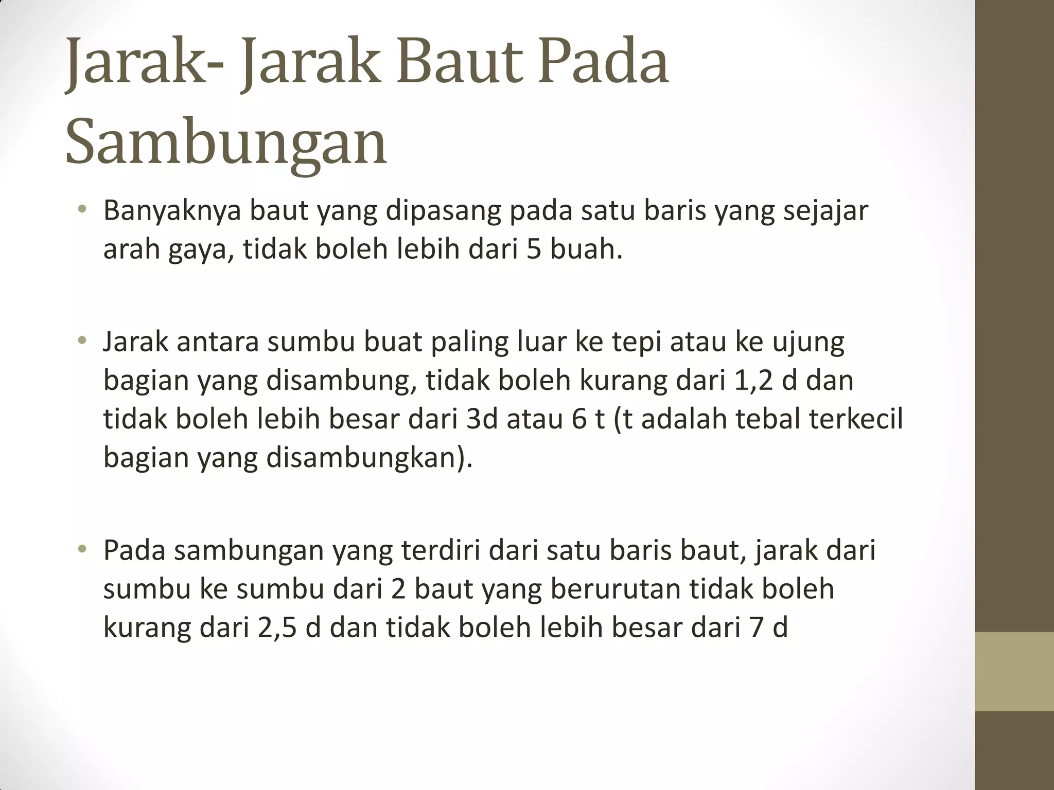 Jarak- Jarak Baut Pada
Sambungan
• Banyaknya baut yang dipasang pada satu baris yang sejajar
arah gaya, tidak boleh lebih dari 5 buah.
• Jarak antara sumbu buat paling luar ke tepi atau ke ujung
bagian yang disambung, tidak boleh kurang dari 1,2 d dan
tidak boleh lebih besar dari 3d atau 6 t (t adalah tebal terkecil
bagian yang disambungkan).
• Pada sambungan yang terdiri dari satu baris baut, jarak dari
sumbu ke sumbu dari 2 baut yang berurutan tidak boleh
kurang dari 2,5 d dan tidak boleh lebih besar dari 7 d

 