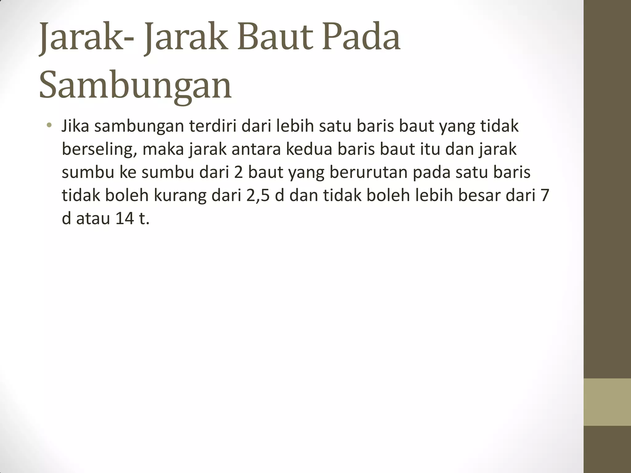 Jarak- Jarak Baut Pada
Sambungan
• Jika sambungan terdiri dari lebih satu baris baut yang tidak
berseling, maka jarak antara kedua baris baut itu dan jarak
sumbu ke sumbu dari 2 baut yang berurutan pada satu baris
tidak boleh kurang dari 2,5 d dan tidak boleh lebih besar dari 7
d atau 14 t.

 