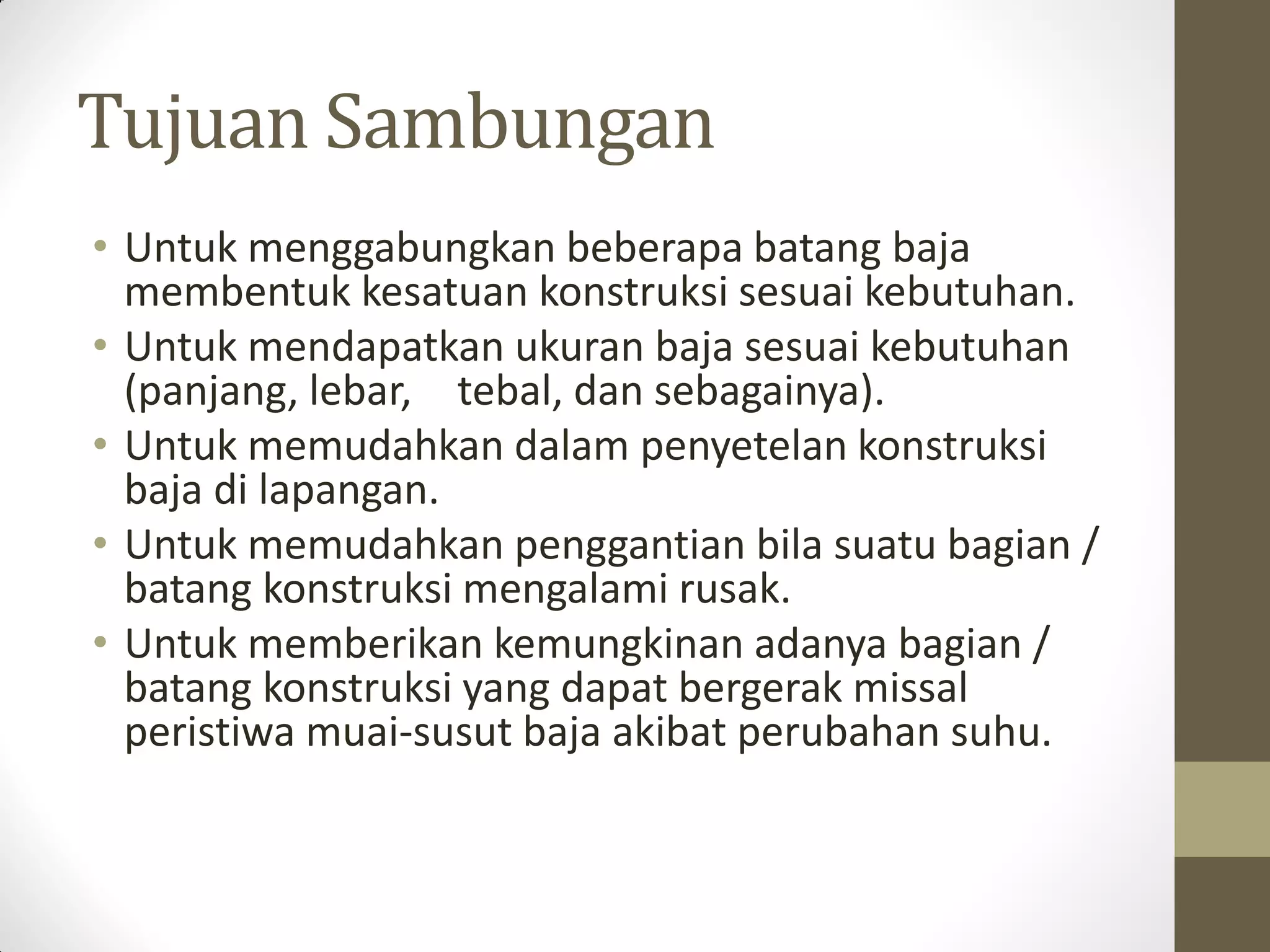 Tujuan Sambungan
• Untuk menggabungkan beberapa batang baja
membentuk kesatuan konstruksi sesuai kebutuhan.
• Untuk mendapatkan ukuran baja sesuai kebutuhan
(panjang, lebar, tebal, dan sebagainya).
• Untuk memudahkan dalam penyetelan konstruksi
baja di lapangan.
• Untuk memudahkan penggantian bila suatu bagian /
batang konstruksi mengalami rusak.
• Untuk memberikan kemungkinan adanya bagian /
batang konstruksi yang dapat bergerak missal
peristiwa muai-susut baja akibat perubahan suhu.

 