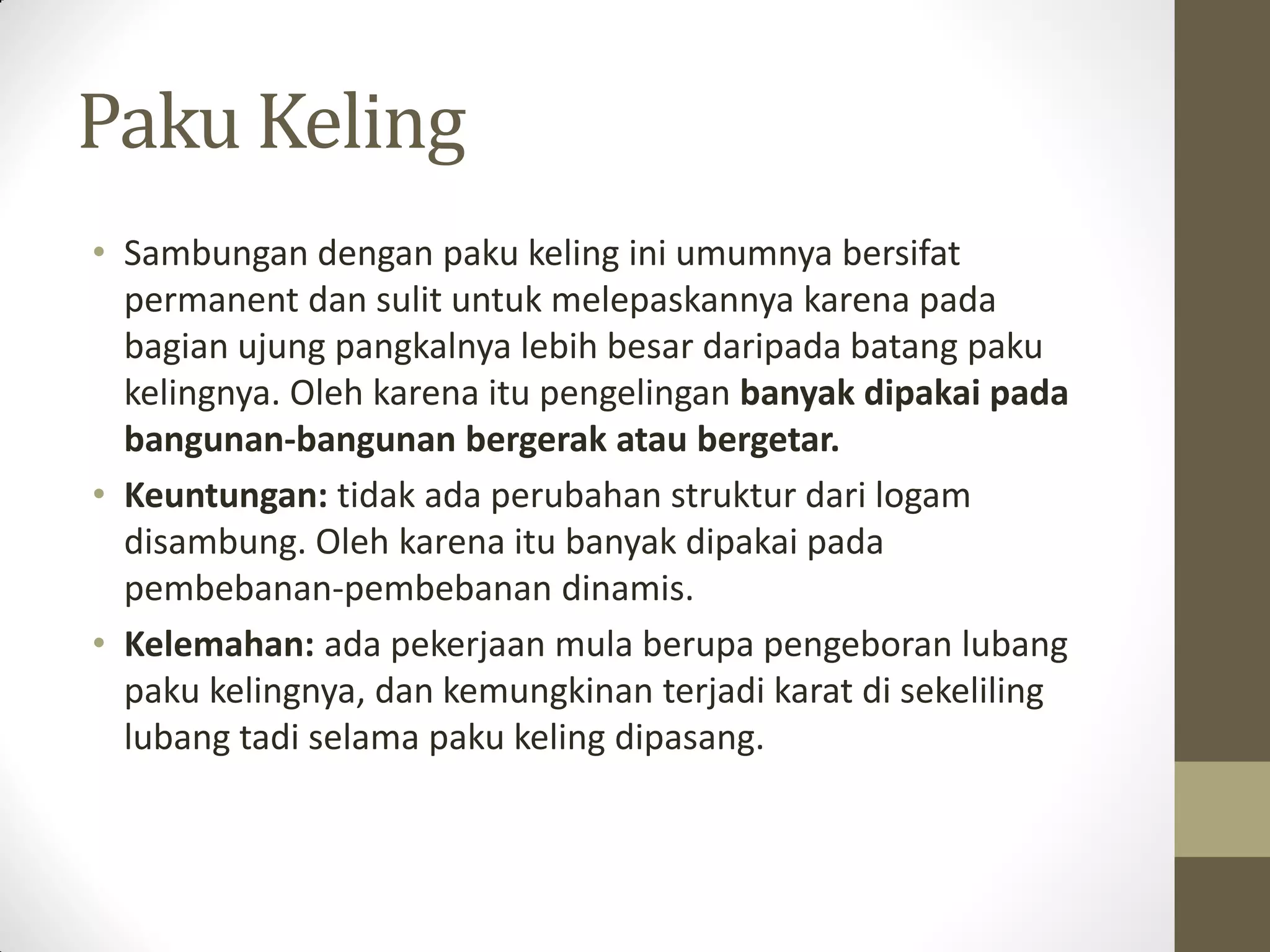 Paku Keling
• Sambungan dengan paku keling ini umumnya bersifat
permanent dan sulit untuk melepaskannya karena pada
bagian ujung pangkalnya lebih besar daripada batang paku
kelingnya. Oleh karena itu pengelingan banyak dipakai pada
bangunan-bangunan bergerak atau bergetar.
• Keuntungan: tidak ada perubahan struktur dari logam
disambung. Oleh karena itu banyak dipakai pada
pembebanan-pembebanan dinamis.
• Kelemahan: ada pekerjaan mula berupa pengeboran lubang
paku kelingnya, dan kemungkinan terjadi karat di sekeliling
lubang tadi selama paku keling dipasang.

 