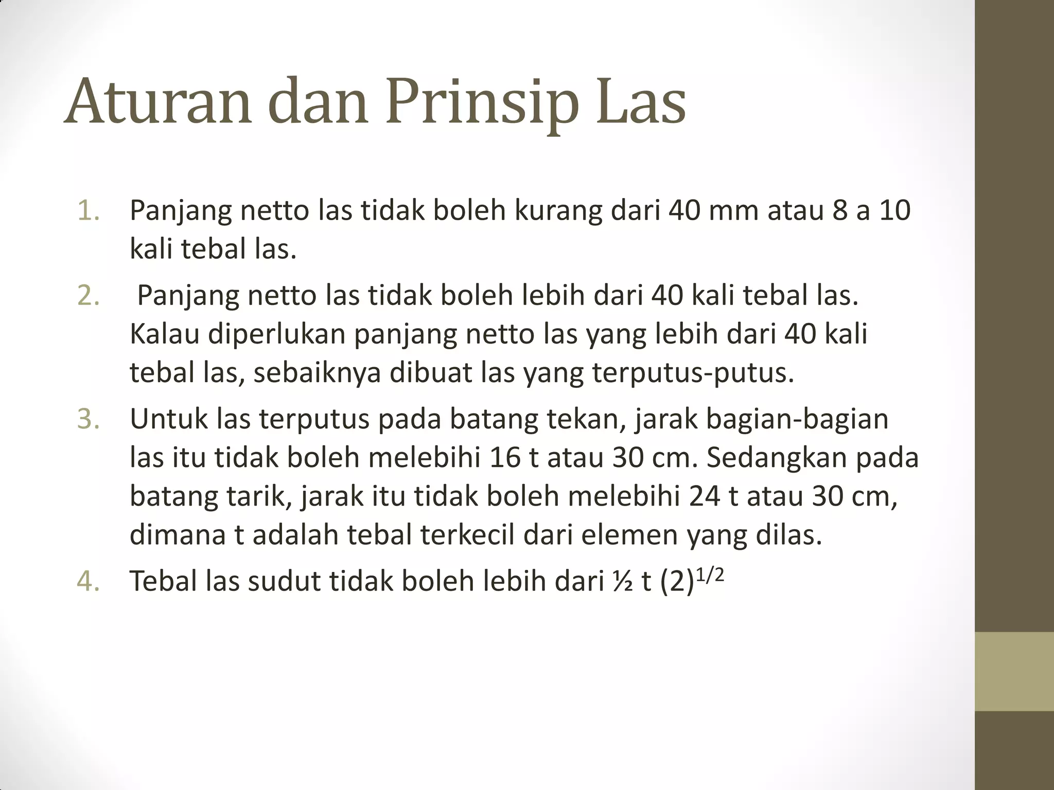 Aturan dan Prinsip Las
1. Panjang netto las tidak boleh kurang dari 40 mm atau 8 a 10
kali tebal las.
2. Panjang netto las tidak boleh lebih dari 40 kali tebal las.
Kalau diperlukan panjang netto las yang lebih dari 40 kali
tebal las, sebaiknya dibuat las yang terputus-putus.
3. Untuk las terputus pada batang tekan, jarak bagian-bagian
las itu tidak boleh melebihi 16 t atau 30 cm. Sedangkan pada
batang tarik, jarak itu tidak boleh melebihi 24 t atau 30 cm,
dimana t adalah tebal terkecil dari elemen yang dilas.
4. Tebal las sudut tidak boleh lebih dari ½ t (2)1/2

 