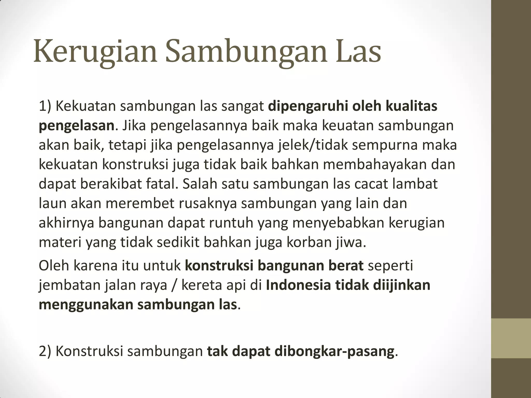 Kerugian Sambungan Las
1) Kekuatan sambungan las sangat dipengaruhi oleh kualitas
pengelasan. Jika pengelasannya baik maka keuatan sambungan
akan baik, tetapi jika pengelasannya jelek/tidak sempurna maka
kekuatan konstruksi juga tidak baik bahkan membahayakan dan
dapat berakibat fatal. Salah satu sambungan las cacat lambat
laun akan merembet rusaknya sambungan yang lain dan
akhirnya bangunan dapat runtuh yang menyebabkan kerugian
materi yang tidak sedikit bahkan juga korban jiwa.
Oleh karena itu untuk konstruksi bangunan berat seperti
jembatan jalan raya / kereta api di Indonesia tidak diijinkan
menggunakan sambungan las.
2) Konstruksi sambungan tak dapat dibongkar-pasang.

 