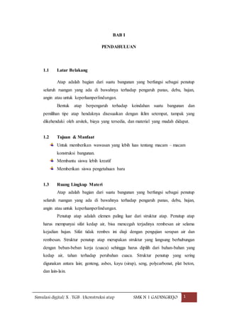 Simulasi digital/ X . TGB . I/konstruksi atap SMK N 1 GADINGREJO 1
BAB I
PENDAHULUAN
1.1 Latar Belakang
Atap adalah bagian dari suatu bangunan yang berfungsi sebagai penutup
seluruh ruangan yang ada di bawahnya terhadap pengaruh panas, debu, hujan,
angin atau untuk keperluanperlindungan.
Bentuk atap berpengaruh terhadap keindahan suatu bangunan dan
pemilihan tipe atap hendaknya disesuaikan dengan iklim setempat, tampak yang
dikehendaki oleh arsitek, biaya yang tersedia, dan material yang mudah didapat.
1.2 Tujuan & Manfaat
Untuk memberikan wawasan yang lebih luas tentang macam – macam
konstruksi bangunan.
Membantu siswa lebih kreatif
Memberikan siswa pengetahuan baru
1.3 Ruang Lingkup Materi
Atap adalah bagian dari suatu bangunan yang berfungsi sebagai penutup
seluruh ruangan yang ada di bawahnya terhadap pengaruh panas, debu, hujan,
angin atau untuk keperluanperlindungan.
Penutup atap adalah elemen paling luar dari struktur atap. Penutup atap
harus mempunyai sifat kedap air, bisa mencegah terjadinya rembesan air selama
kejadian hujan. Sifat tidak rembes ini diuji dengan pengujian serapan air dan
rembesan. Struktur penutup atap merupakan struktur yang langsung berhubungan
dengan beban-beban kerja (cuaca) sehingga harus dipilih dari bahan-bahan yang
kedap air, tahan terhadap perubahan cuaca. Struktur penutup yang sering
digunakan antara lain; genteng, asbes, kayu (sirap), seng, polycarbonat, plat beton,
dan lain-lain.
 