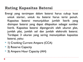 Rating Kapasitas Baterai
Energi yang tersimpan dalam baterai harus cukup kuat
  untuk starter, untuk itu baterai harus terisi penuh.
  Kapasitas baterai menunjukkan jumlah listrik yang
  disimpan baterai yang dapat dilepaskan sebagai sumber
  listrik. Kapasitas baterai dipengaruhi oleh ukuran plat,
  jumlah plat, jumlah sel dan jumlah elektrolit baterai.
  Terdapat 3 ukuran yang sering menunjukkan kapasitas
  baterai, yaitu:
 1) Cranking Current Ampere (CCA)
 2) Reserve Capacity
 3) Ampere Hour Capacity (AH)
 