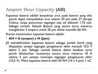 Ampere Hour Capacity (AH)
Kapasitas baterai adalah banyaknya arus pada baterai yang diisi
   penuh dapat menyediakan arus selama 20 jam pada 27 derajat
   Celsius, tanpa penurunan tegangan tiap sel dibawah 1.75 volt.
   Sebagai contoh: Sebuah Baterai yang secara terus menerus
   mengalirkan 3 ampere untuk 20 jam dinilai memiliki 60 AH.
Rumus menentukan kapasitas baterai adalah:
 AH = A (amper) x H (Jam)
JIS mendefinisikan kapasitas baterai sebagai jumlah listrik yang
   dilepaskan sampai tegangan pengeluaran akhir menjadi 10,5 V
   dalam 5 jam. Sebagai contoh baterai dalam keadaan terisi
   penuh dikeluarkan muatannya secara terus menerus 10 A
   selama 5 jam sampai mencapai tegangan pengeluaran akhir
   (10,5 V). Maka kapasitas baterai ialah 50 AH (10 x 5 jam) 1 oC
 