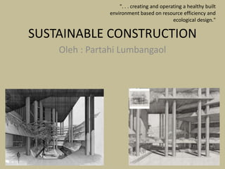 SUSTAINABLE CONSTRUCTION
Oleh : Partahi Lumbangaol
". . . creating and operating a healthy built
environment based on resource efficiency and
ecological design."
 