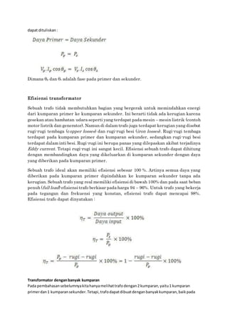 dapat dituliskan:
Dimana θp dan θs adalah fase pada primer dan sekunder.
Efisiensi transformator
Sebuah trafo tidak membutuhkan bagian yang bergerak untuk memindahkan energi
dari kumparan primer ke kumparan sekunder. Ini berarti tidak ada kerugian karena
gesekan atau hambatan udara seperti yang terdapat pada mesin – mesin listrik (contoh
motor listrik dan generator). Namun di dalam trafo juga terdapat kerugian yang disebut
rugi-rugi tembaga (copper losses) dan rugi-rugi besi (iron losses). Rugi-rugi tembaga
terdapat pada kumparan primer dan kumparan sekunder, sedangkan rugi-rugi besi
terdapat dalam inti besi. Rugi-rugi ini berupa panas yang dilepaskan akibat terjadinya
Eddy current. Tetapi rugi-rugi ini sangat kecil. Efisiensi sebuah trafo dapat dihitung
dengan membandingkan daya yang dikeluarkan di kumparan sekunder dengan daya
yang diberikan pada kumparan primer.
Sebuah trafo ideal akan memiliki efisiensi sebesar 100 %. Artinya semua daya yang
diberikan pada kumparan primer dipindahkan ke kumparan sekunder tanpa ada
kerugian. Sebuah trafo yang real memiliki efisiensi di bawah 100% dan pada saat beban
penuh (full load) efisiensi trafo berkisar pada harga 94 – 96%. Untuk trafo yang bekerja
pada tegangan dan frekuensi yang konstan, efisiensi trafo dapat mencapai 98%.
Efisiensi trafo dapat dinyatakan :
Transformator denganbanyak kumparan
Pada pembahasansebelumnyakitahanyamelihattrafodengan2 kumparan,yaitu1 kumparan
primerdan1 kumparansekunder.Tetapi,trafodapatdibuatdenganbanyakkumparan,baikpada
 
