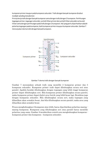 kumparanprimermaupunpadakumparansekunder.Trafodenganbanyak kumparandisebut
multiple winding transformer.
Prinsipkerjatrafodenganbanyakkumparansamadengantrafodengan2 kumparan.Perhitungan
teganganprimer,tegangansekunder,jumlahlilitanprimerdanjumlahlilitansekundersertaarah
lilitansamadengan perhitunganpadatrafodengan2 kumparan.Hal yangperludiperhatikanadalah
polaritasteganganpadakumparan,baikkumparanprimermaupunkumparansekunder.Gambar7
menunjukanskematrafodenganbanyakkumparan.
Gambar 7 skema trafo dengan banyak kumparan
Gambar 7 menunjukan sebuah trafo yang memiliki 2 kumparan primer dan 3
kumparan sekunder. Kumparan primer trafo dapat dihubungkan secara seri atau
paralel. Apabila hendak dihubungkan dengan tegangan yang lebih tinggi kumparan
primer dapat dihubungkan seri. Bila kumparan primer dihubungkan secara parelel,
maka kumparan primer dapat dialiri arus listrik yang lebih besar lagi. Demikian juga
dengan kumparan sekunder. Bila dihubungkan secara seri, maka tegangan yang
dihasilkan akan semakin besar, dan bila dihubungkan secara paralel, maka arus yang
dihasilkan akan semakin besar.
Proses menghubungkan 2 kumparan atau lebih, harus diperhatikan polaritas masing -
masing kumparan. Kumparan yang dihubungkan seri atau paralel harus memiliki
polaritas yang sama. Gambar 8 memberikan contoh cara menghubungkan kumparan -
kumparan primer dan kumparan – kumparan sekunder.
 