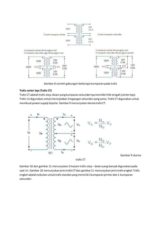 Gambar 8 contoh gabungan beberapa kumparan pada trafo
Trafo certer tap (Trafo CT)
Trafo CT adalahtrafo step-downyangkumparansekundernyamemiliki titik tengah(centertap).
Trafo ini digunakanuntukmenciptakan2tegangansekunderyangsama.Trafo CT digunakanuntuk
membuatpowersupply bipolar.Gambar9 menunjukanskematrafoCT.
Gambar 9 skema
trafo CT
Gambar 10 dan gambar 11 menunjukan2macam trafo step– downyang banyakdigunakanpada
saat ini.Gambar 10 menunjukanjenistrafoCTdan gambar11 menunjukanjenistrafoengkel.Trafo
engkel adalahsebutanuntuktrafostandaryangmemiliki1kumparanprimerdan1 kumparan
sekunder.
 