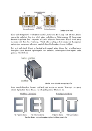 Gambar 2 inti trafo
Pada trafo dengan inti besi berbentuk shell, kumparan dikelilingi oleh inti besi. Fluks
magnetik pada inti besi tipe shell akan terbelah dua (lihat gambar 2). Sementara
kumparan primer dan kumparan sekunder digulung bersamaan. Untuk trafo yang
memiliki inti besi tipe tertutup. Tidak ada pembagian fluk magnetik. Kumparan
primer dan kumparan sekunder terpisah dan dihubungkan dengan inti besi.
Inti besi trafo tidak dibuat berbentuk besi tunggal, tetapi dibuat dari pelat besi yang
berlapis – lapis. Bentuk lapisan pelat besi pada inti trafo dapat dilihat seperti pada
gambar 3 berikut ini.
Gambar 3 inti besi berlapis pada trafo
Cara menghubungkan lapisan inti besi juga bermacam-macam. Beberapa cara yang
umum digunakan dapat dilihat seperti pada gambar 4 berikut ini.
Gambar 4 cara menghubungkan lapisan inti besi pada trafo
 