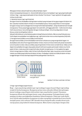 Mengapa intibesi sebuah trafo harusdibuatberlapis-lapis?.
Untuk menjawabpertanyaanini ,kitaterlebihdahuluharusmempelajari rugi-rugi yangterjadi pada
inti besi.Rugi – rugi yang terjadi padainti besi disebut“iron losses “ (rugi-rugi besi).Kerugianpada
inti besi terdiri dari :
1. Hysterisis losses (rugi-rugi histerisis)
Kerugian histerisisdisebabkanolehgesekanmolekul yangmelawanalirangayamagnetdi dalaminti
besi.Gesekanmolekul dalaminti besi ini menimbulkanpanas.Panasyangtimbul ini menunjukan
kerugianenergi,karenasebagiankecilenergilistriktidakdipindahkan, tetapi diubahbentukmenjadi
energi panas.Panasyangtinggi jugadapat merusaktrafo,sehinggapadatrafo – trafotransmisi daya
listrikukuranbesar,harusdidinginkandenganmediapendingin.Umumnyadigunakanminyak
khususuntukmendinginkantrafoini.
Sebuahtrafodidesainuntukbekerjapadarentangfrekuensi tertentu.Menurunnyafrekuensi arus
listrikdapatmenyebabkanmeningkatnyarugi-rugihisterisisdanmenurunkankapasitas(VA) trafo.
2. KerugiankarenaEddycurrent (eddy currentlosses)
Kerugian karenaEddycurrentdisebabkanolehaliransirkulasiarusyangmenginduksi logam.Ini
disebabkanolehaliranflukmagnetikdisekitarinti besi.Karenainti besi trafoterbuatdari konduktor
(umumnyabesi lunak),makaarusEddy yangmenginduksiinti besi akansemakinbesar.Eddycurrent
dapat menyebabkankerugiandayapadasebuahtrafokarenapadasaat terjadi induksi aruslistrik
pada inti besi,makasejumlahenergi listrikakandiubahmenjadi panas.Ini merupakankerugian.
Untuk mengurangi arusEddy,maka inti besi trafodibuatberlapis-lapis,tujuannyauntukmemecah
induksi arusEddyyang terbentukdi dalaminti besi.Perbedaaninduksi arusEddydi dalaminti besi
tunggal denganinti besi berlapisdapatdilihatpadagambar5 berikutini.
Gambar 5 Inti besi utuh dan inti besi
berlapis
3. Rugi-rugi tembaga(copperlosses)
Rugi – rugi yang ketiga adalah rugi-rugi tembaga (copperlosses). Rugi-rugi tembag
terjadi di kedua kumparan. Kumparan primer atau sekunder dibuat dari gulungan
kawat tembaga yang dilapisi oleh isolator tipis yang disebut enamel. Umumnya
kumparan dibuat dari gulungan kawat yang cukup panjang. Gulungan kawat yang
panjang ini akan meningkatkan hambatan dalam kumparan. Pada saat trafo dialiri
arus listrik maka hambatan kumparan ini akan mengubah sejumlah kecil arus listrik
menjadi panas yaitu sebesar (i2R). Semakin besar harga R maka semakin besar pula
energi panas yang timbul di dalam kumparan. Mutu kawat yang bagus dengan nilai
 