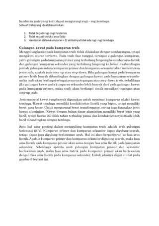 hambatan jenis yang kecil dapat mengurangi rugi – rugi tembaga.
Sebuahtrafoyang ideal diasumsikan:
1. Tidakterjadi rugi-rugi hysterisis
2. Tidakterjadi induksi arusEddy
3. Hambatan dalamkumparan= 0, akibatnyatidakadarugi-rugi tembaga
Gulungan kawat pada kumparan trafo
Menggulung kawat pada kumparan trafo tidak dilakukan dengan sembarangan, tetapi
mengikuti aturan tertentu. Pada trafo fase tunggal, terdapat 2 gulungan kumparan,
yaitu gulungan pada kumparan primer yang terhubung langsung ke sumber arus listrik
dan gulungan kumparan sekunder yang terhubung langsung ke beban. Perbandingan
jumlah gulungan antara kumparan primer dan kumparan sekunder akan menentukan
jenis trafo, apakah jenis step-up atau step-down. Bila gulungan kawat pada kumparan
primer lebih banyak dibandingkan dengan gulungan kawat pada kumparan sekunder
maka trafo akan berfungsi sebagai penurun tegangan atau step-down trafo. Sebaliknya
jika gulungan kawat pada kumparan sekunder lebih banyak dari pada gulungan kawat
pada kumparan primer, maka trafo akan berfungsi untuk menaikan tegangan atau
step-up trafo.
Jenis material kawat yang banyak digunakan untuk membuat kumparan adalah kawat
tembaga. Kawat tembaga memiliki konduktivitas listrik yang bagus, tetapi memiliki
berat yang besar. Untuk mengurangi berat transformator, sering juga digunakan jenis
kawat aluminium. Kawat dengan bahan dasar aluminium memiliki berat jenis yang
kecil, tetapi kawat ini tidak tahan terhadap panas dan konduktivitasnya masih lebih
kecil dibandingkan dengan tembaga.
Satu hal yang penting dalam menggulung kumparan trafo adalah arah gulungan
(orientasi titik). Kumparan primer dan kumparan sekunder dapat digulung searah,
tetapi dapat juga digulung berlawanan arah. Hal ini akan berpengaruh ke fasa arus
listrik. Apabila kumparan primer dan kumparan sekunder digulung searah, maka fasa
arus listrik pada kumparan primer akan sama dengan fasa arus listrik pada kumparan
sekunder. Sebaliknya apabila arah gulungan kumparan primer dan sekunder
berlawanan arah, maka fasa arus listrik pada kumparan primer akan berlawanan
dengan fasa arus listrik pada kumparan sekunder. Untuk jelasnya dapat dilihat pada
gambar 6 berikut ini.
 