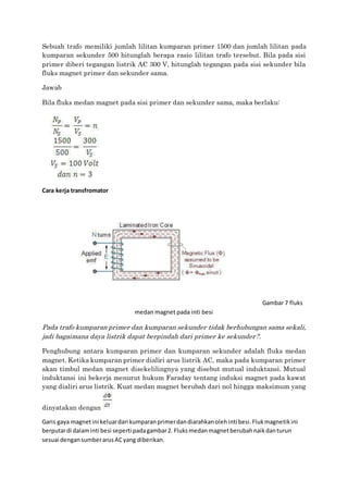 Sebuah trafo memiliki jumlah lilitan kumparan primer 1500 dan jumlah lilitan pada
kumparan sekunder 500 hitunglah berapa rasio lilitan trafo tersebut. Bila pada sisi
primer diberi tegangan listrik AC 300 V, hitunglah tegangan pada sisi sekunder bila
fluks magnet primer dan sekunder sama.
Jawab
Bila fluks medan magnet pada sisi primer dan sekunder sama, maka berlaku:
Cara kerja transfromator
Gambar 7 fluks
medan magnet pada inti besi
Pada trafo kumparan primer dan kumparan sekunder tidak berhubungan sama sekali,
jadi bagaimana daya listrik dapat berpindah dari primer ke sekunder?.
Penghubung antara kumparan primer dan kumparan sekunder adalah fluks medan
magnet. Ketika kumparan primer dialiri arus listrik AC, maka pada kumparan primer
akan timbul medan magnet disekelilingnya yang disebut mutual induktansi. Mutual
induktansi ini bekerja menurut hukum Faraday tentang induksi magnet pada kawat
yang dialiri arus listrik. Kuat medan magnet berubah dari nol hingga maksimum yang
dinyatakan dengan
Garis gaya magnetini keluardari kumparanprimerdandiarahkanolehinti besi.Flukmagnetikini
berputardi dalaminti besi seperti padagambar2. Fluksmedanmagnetberubahnaikdanturun
sesuai dengansumberarusACyang diberikan.
 