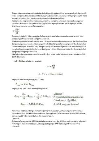 Besarmedanmagnetyang diinduksikanke inti besiditentukanolehbesarnyaaruslistrikdanjumlah
lilitankumparan.Semakinbesarlilitankumparandansemakinbesararuslistrikyangmengalir,maka
semakinbesarjugafluksmedanmagnetyangdiinduksikanke inti besi.
Ketikamedanmagnetini memotongataumasukke kumparansekunder,makapadakumparan
sekunderakantimbul gayageraklistrikyangdisebutteganganinduksi.Besarteganganinduksi
ditentukanmenuruthukumfaradayyaitu:
Teganganinduksi ini tidakmengubahfrekuensi,sehinggafrekuensi padakumparanprimerakan
sama denganfrekuensipadakumparan sekunder.
Bilakira mempunyai sebuahtrafodengan1lilitantunggal padakumparanprimerdandemikianjuga
dengankumparansekunder.Jikategangan1voltdiberikanpadakumparanprimerdandiasumsikan
tidakada kerugian,aruslistrikyangmengalircukupuntukmembangkitkanfluksmedanmagnetdan
menghasilkanteganganinduksi sebesar1voltpada 1 lilitandi kumparansekunder.Ini yangdisebut
denganbesarteganganperlilitan.
Jikaflukmedanmagnetbervariasi sebesarΦ = Φmax sinωt, maka hubunganantarainduksi emf,(E)
dan N diberikan:
TeganganmaksimumjikaCos(wt) =1, atau
Teganganrms (rms= rootmean square) adalah:
Persamaanini dikenal dengannama transformerEMFequation.Untukkumparanprimermaka
digunakanNP dan untukkumparansekunder digunakanNs.Trafotidakdapatbekerjapadaarus DC,
karenaarus DC tidakmenimbulkanflukmedanmagnet.
Contoh2
Sebuahtrafomempunyai 480 lilitanpadakumparanprimerdan90 lilitanpadakumparansekunder.
Flukmagnetmaksimumsebesar1,1 Teslapada tegangan2000 Voltdenganfrekuensi50 Hz,
hitunglah:
 