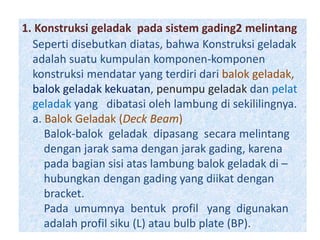 1. Konstruksi geladak pada sistem gading2 melintang
Seperti disebutkan diatas, bahwa Konstruksi geladak
adalah suatu kumpulan komponen-komponen
konstruksi mendatar yang terdiri dari balok geladak,
balok geladak kekuatan, penumpu geladak dan pelat
geladak yang dibatasi oleh lambung di sekililingnya.
a. Balok Geladak (Deck Beam)
Balok-balok geladak dipasang secara melintang
dengan jarak sama dengan jarak gading, karena
pada bagian sisi atas lambung balok geladak di –
hubungkan dengan gading yang diikat dengan
bracket.
Pada umumnya bentuk profil yang digunakan
adalah profil siku (L) atau bulb plate (BP).
 