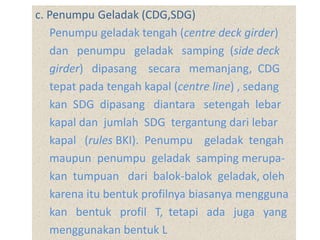 c. Penumpu Geladak (CDG,SDG)
Penumpu geladak tengah (centre deck girder)
dan penumpu geladak samping (side deck
girder) dipasang secara memanjang, CDG
tepat pada tengah kapal (centre line) , sedang
kan SDG dipasang diantara setengah lebar
kapal dan jumlah SDG tergantung dari lebar
kapal (rules BKI). Penumpu geladak tengah
maupun penumpu geladak samping merupa-
kan tumpuan dari balok-balok geladak, oleh
karena itu bentuk profilnya biasanya mengguna
kan bentuk profil T, tetapi ada juga yang
menggunakan bentuk L
 