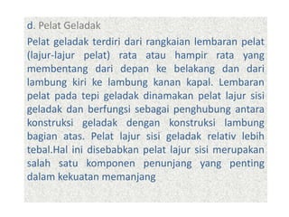 d. Pelat Geladak
Pelat geladak terdiri dari rangkaian lembaran pelat
(lajur-lajur pelat) rata atau hampir rata yang
membentang dari depan ke belakang dan dari
lambung kiri ke lambung kanan kapal. Lembaran
pelat pada tepi geladak dinamakan pelat lajur sisi
geladak dan berfungsi sebagai penghubung antara
konstruksi geladak dengan konstruksi lambung
bagian atas. Pelat lajur sisi geladak relativ lebih
tebal.Hal ini disebabkan pelat lajur sisi merupakan
salah satu komponen penunjang yang penting
dalam kekuatan memanjang
 