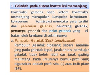 1. Geladak pada sistem konstruksi memanjang
Konstruksi geladak pada sistem konstruksi
msmanjang merupakan kumpulan komponen-
komponen konstruksi mendatar yang terdiri
dari pembujur geladak, pelintang geladak,
penumpu geladak dan pelat geladak yang di
batasi oleh lambung di sekililingnya.
a. Pembujur Geladak (Deck Longitudinal)
Pembujur geladak dipasang secara meman-
jang pada geladak kapal, jarak antara pembujur
geladak tidak boleh lebih dari jarak gading
melintang . Pada umumnya bentuk profil yang
digunakan adalah profil siku (L) atau bulb plate
(BP).
 