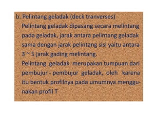 b. Pelintang geladak (deck tranverses)
Pelintang geladak dipasang secara melintang
pada geladak, jarak antara pelintang geladak
sama dengan jarak pelintang sisi yaitu antara
3 ~ 5 jarak gading melintang.
Pelintang geladak merupakan tumpuan dari
pembujur - pembujur geladak, oleh karena
itu bentuk profilnya pada umumnya menggu-
nakan profil T
 