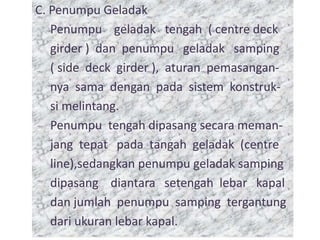 C. Penumpu Geladak
Penumpu geladak tengah ( centre deck
girder ) dan penumpu geladak samping
( side deck girder ), aturan pemasangan-
nya sama dengan pada sistem konstruk-
si melintang.
Penumpu tengah dipasang secara meman-
jang tepat pada tangah geladak (centre
line),sedangkan penumpu geladak samping
dipasang diantara setengah lebar kapal
C. Penumpu Geladak
Penumpu geladak tengah ( centre deck
girder ) dan penumpu geladak samping
( side deck girder ), aturan pemasangan-
nya sama dengan pada sistem konstruk-
si melintang.
Penumpu tengah dipasang secara meman-
jang tepat pada tangah geladak (centre
line),sedangkan penumpu geladak samping
dipasang diantara setengah lebar kapal
dan jumlah penumpu samping tergantung
dari ukuran lebar kapal.
 
