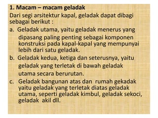 1. Macam – macam geladak
Dari segi arsitektur kapal, geladak dapat dibagi
sebagai berikut :
a. Geladak utama, yaitu geladak menerus yang
dipasang paling penting sebagai komponen
konstruksi pada kapal-kapal yang mempunyai
lebih dari satu geladak.
b. Geladak kedua, ketiga dan seterusnya, yaitu
geladak yang terletak di bawah geladak
utama secara berurutan.
c. Geladak bangunan atas dan rumah gekadak
yaitu geladak yang terletak diatas geladak
utama, seperti geladak kimbul, geladak sekoci,
geladak akil dll.
 