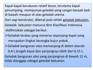 Kapal-kapal berukuran relatif besar, terutama kapal
penumpang, mempunyai geladak yang sangat banyak baik
di bawah maupun di atas geladak utama.
Dari segi konstruksi, dikenal pula istilah geladak kekuatan.
Geladak kekuatan menurut Biro Klasifikasi Indonesia
didifinisikan sebagai berikut.
Geladak teratas yang menerus sepanjang kapal yang
merupakan lingkar kerangka bujur pokok.
Geladak bangunan atas memanjang di dalam daerah
0,4 L tengah kapal dan panjangnya lebih dari 0,15 L.
Geladak bangunan atas yang panjangnya di bawah 12 m,
tidak dianggap sebagai geladak kekuatan.
 