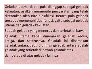 Geladak utama dapat pula dianggap sebagai geladak
kekuatan, asalkan memenuhi persyaratan yang telah
ditentukan oleh Biro Klasifikasi. Berarti pula geladak
tersebut memenuhi dua fungsi, yaitu sebagai geladak
utama dan geladak kekuatan.
Sebuah geladak yang menerus dan terletak di bawah
geladak utama kapal dinamakan geladak kedua,
ketiga, dan seterusnya. Geladak ini dinamakan
geladak antara. Jadi, didifinisi geladak antara adalah
geladak yang terletak di bawah geladak atas
dan berada di atas geladak lainnya
 